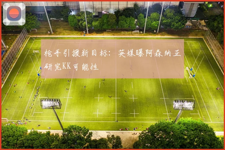 枪手引援新目标：英媒曝阿森纳正研究KK可能性