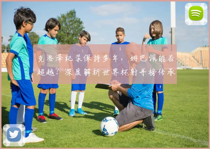 克洛泽纪录保持多年，姆巴佩能否超越？深度解析世界杯射手榜传承与未来