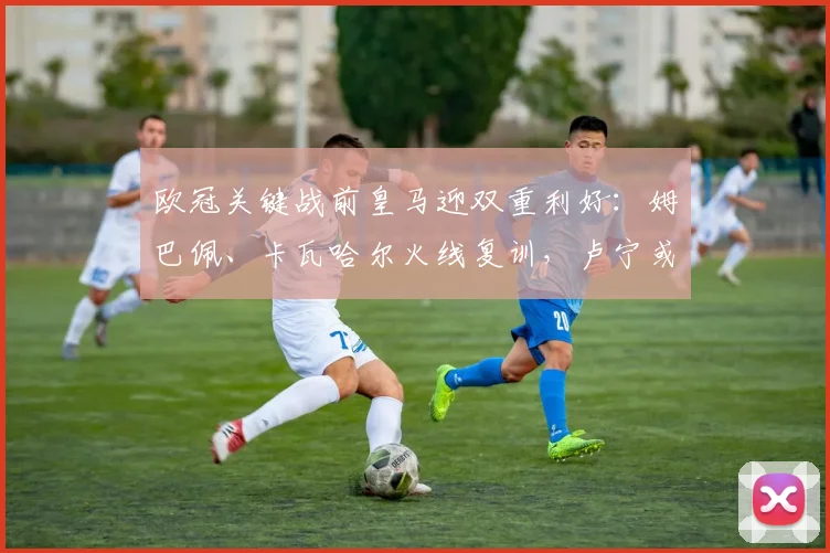 欧冠关键战前皇马迎双重利好:姆巴佩、卡瓦哈尔火线复训,卢宁或让位主力
