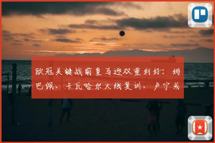欧冠关键战前皇马迎双重利好：姆巴佩、卡瓦哈尔火线复训，卢宁或让位主力