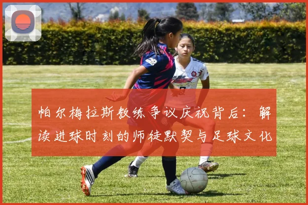 帕尔梅拉斯教练争议庆祝背后：解读进球时刻的师徒默契与足球文化