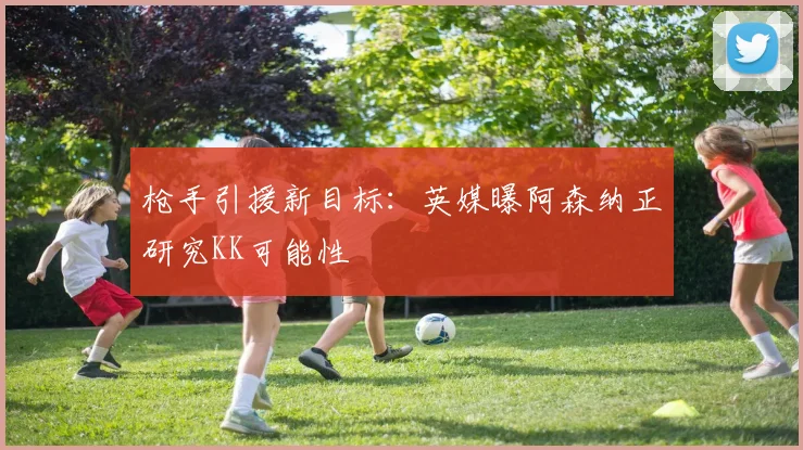 枪手引援新目标：英媒曝阿森纳正研究KK可能性