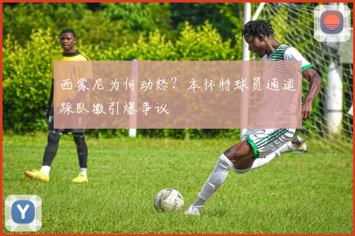 西蒙尼为何动怒？本怀特球员通道踩队徽引爆争议