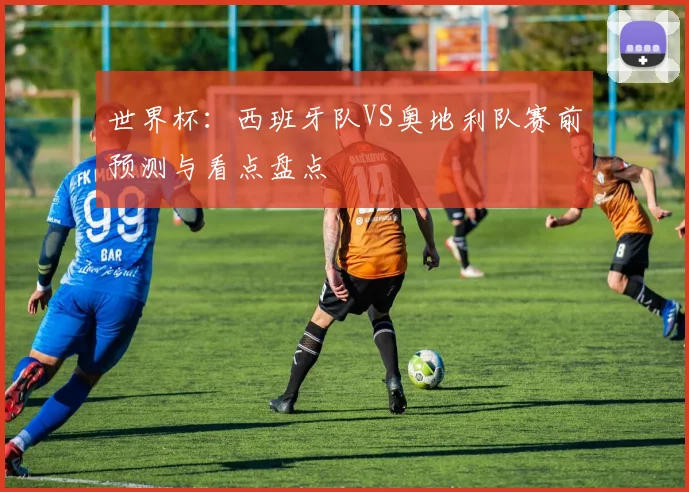 世界杯:西班牙队VS奥地利队赛前预测与看点盘点