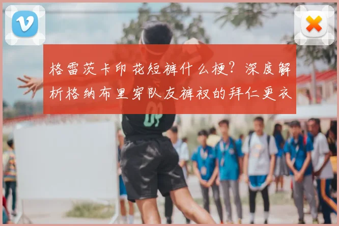 格雷茨卡印花短裤什么梗？深度解析格纳布里穿队友裤衩的拜仁更衣室趣闻